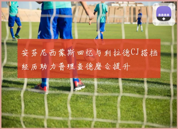 安芬尼西蒙斯回忆与利拉德CJ搭档经历助力普理查德磨合提升