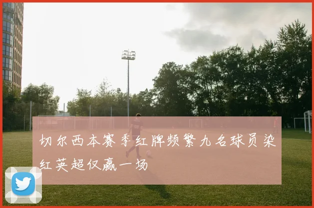 切尔西本赛季红牌频繁九名球员染红英超仅赢一场