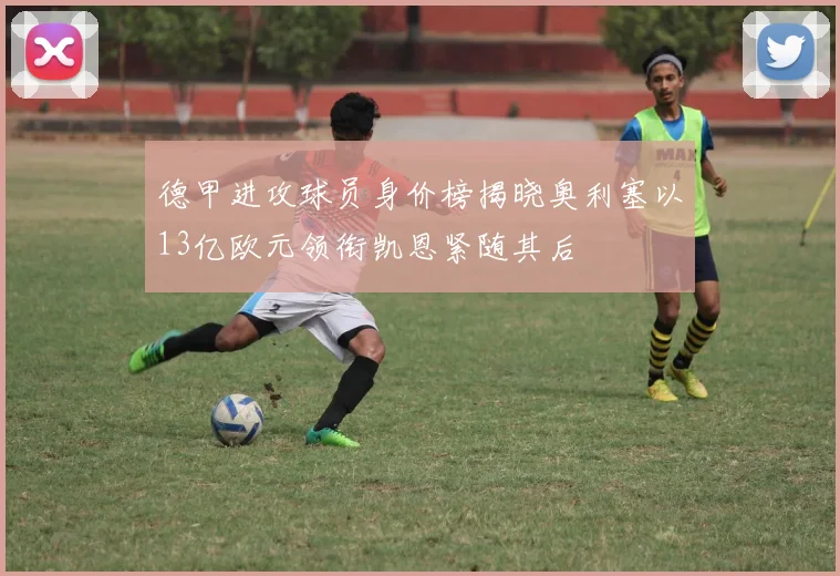 德甲进攻球员身价榜揭晓奥利塞以13亿欧元领衔凯恩紧随其后