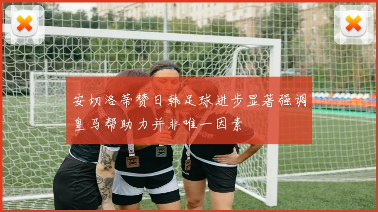 安切洛蒂赞日韩足球进步显著强调皇马帮助力并非唯一因素