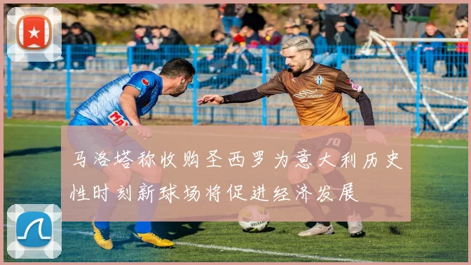 马洛塔称收购圣西罗为意大利历史性时刻新球场将促进经济发展