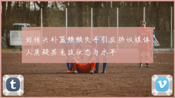 刘传兴补篮频频失手引发热议媒体人质疑其竞技状态与水平
