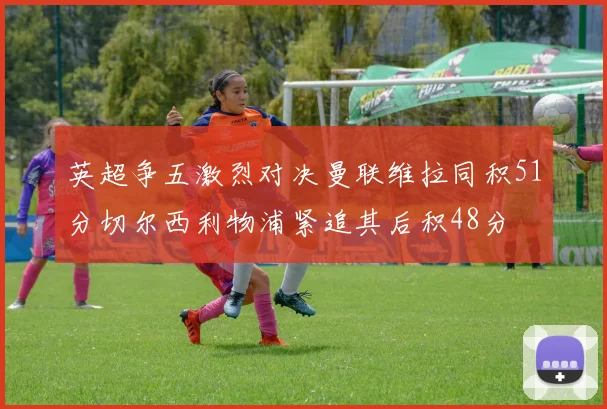 英超争五激烈对决曼联维拉同积51分切尔西利物浦紧追其后积48分