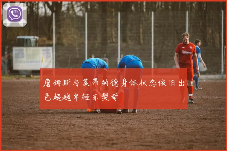 詹姆斯与莱昂纳德身体状态依旧出色超越年轻东契奇