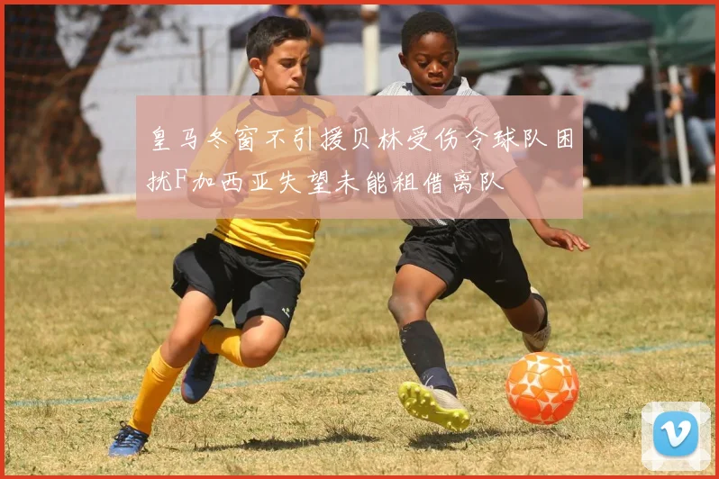 皇马冬窗不引援贝林受伤令球队困扰F加西亚失望未能租借离队