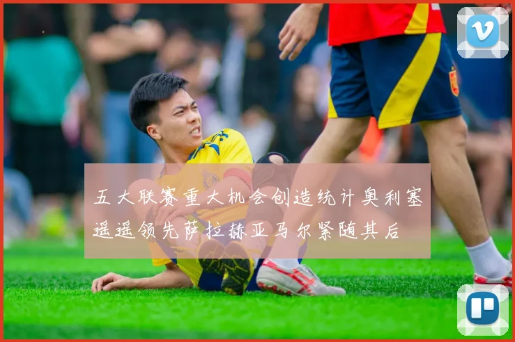 五大联赛重大机会创造统计奥利塞遥遥领先萨拉赫亚马尔紧随其后