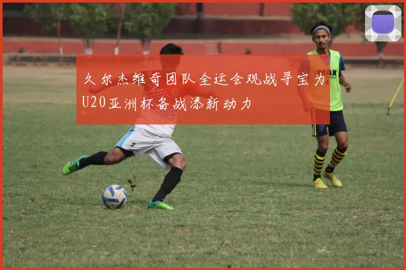 久尔杰维奇团队全运会观战寻宝为U20亚洲杯备战添新动力