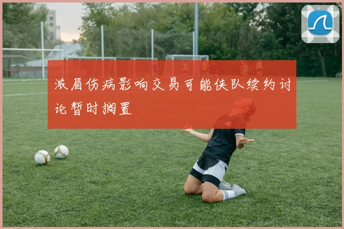 浓眉伤病影响交易可能侠队续约讨论暂时搁置