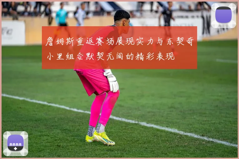 詹姆斯重返赛场展现实力与东契奇小里组合默契无间的精彩表现