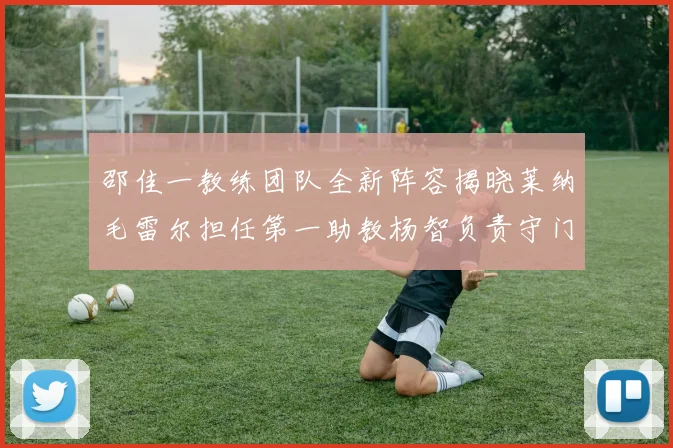 邵佳一教练团队全新阵容揭晓莱纳毛雷尔担任第一助教杨智负责守门员训练