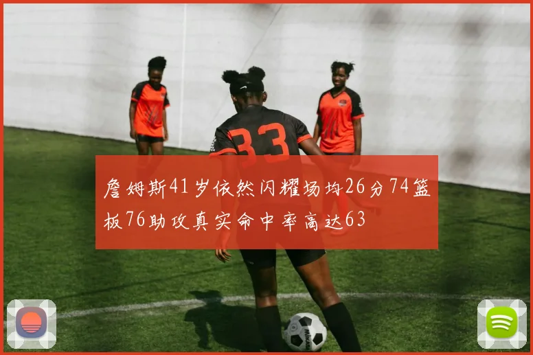 詹姆斯41岁依然闪耀场均26分74篮板76助攻真实命中率高达63