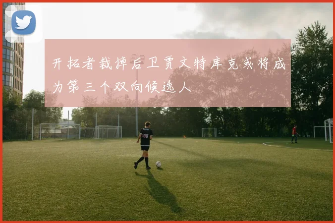 开拓者裁掉后卫贾文特库克或将成为第三个双向候选人