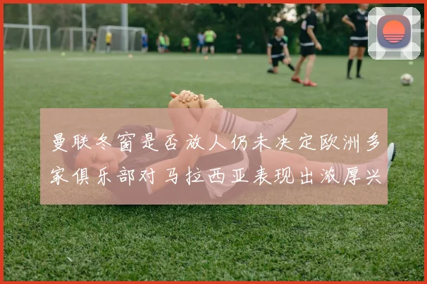 曼联冬窗是否放人仍未决定欧洲多家俱乐部对马拉西亚表现出浓厚兴趣