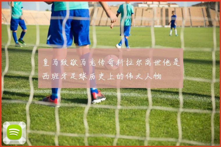 皇马致敬马竞传奇科拉尔离世他是西班牙足球历史上的伟大人物
