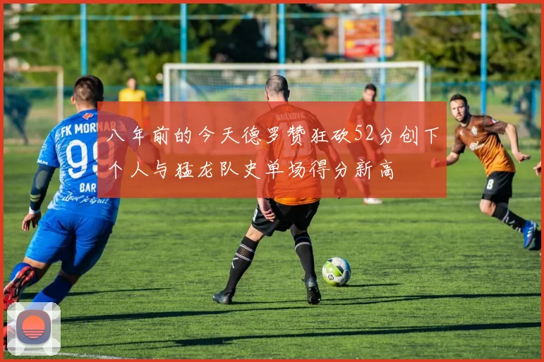 八年前的今天德罗赞狂砍52分创下个人与猛龙队史单场得分新高