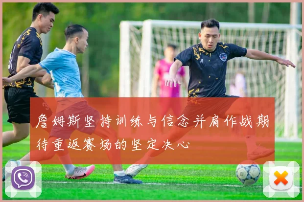 詹姆斯坚持训练与信念并肩作战期待重返赛场的坚定决心