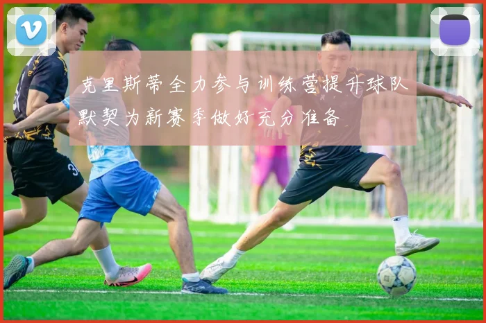 克里斯蒂全力参与训练营提升球队默契为新赛季做好充分准备
