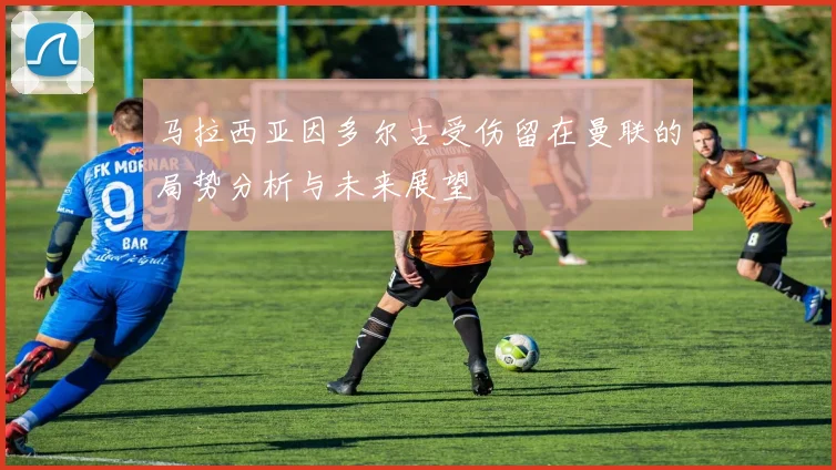 马拉西亚因多尔古受伤留在曼联的局势分析与未来展望